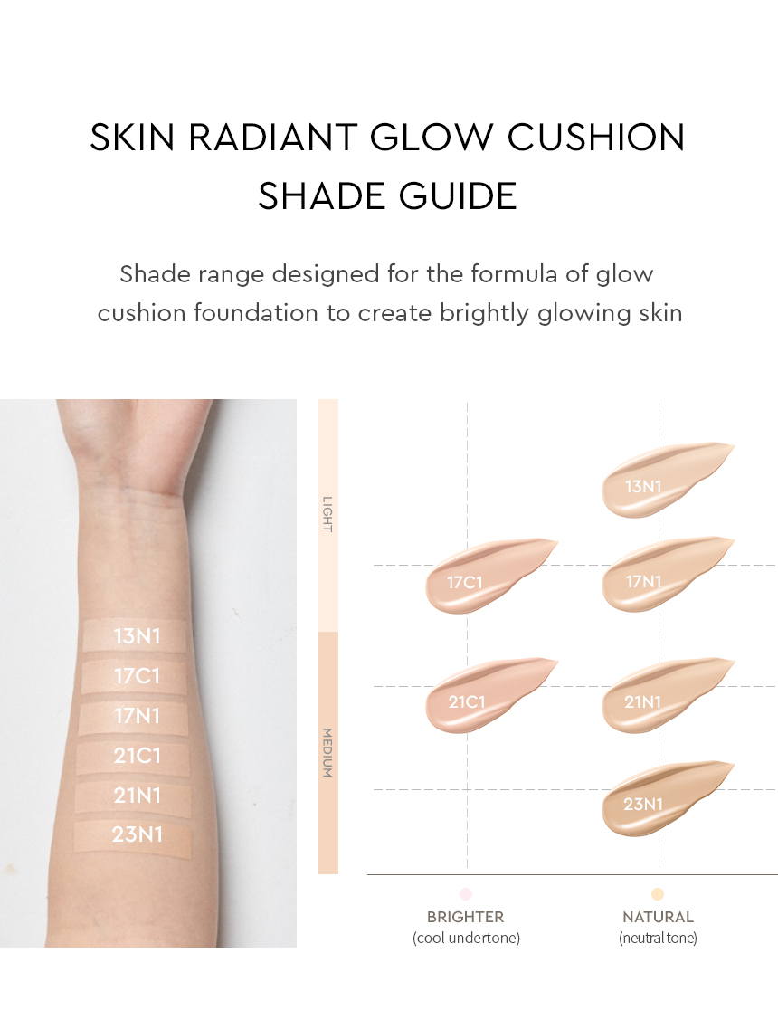 SKIN RADIANT GLOW CUSHION SHADE GUIDE / Shade range designed for the formula of glow cushion foundation to create brightly glowing skin
LIGHT, MEDIUM, BRIGHTER (cool undertone), NATURAL (neutral tone)
