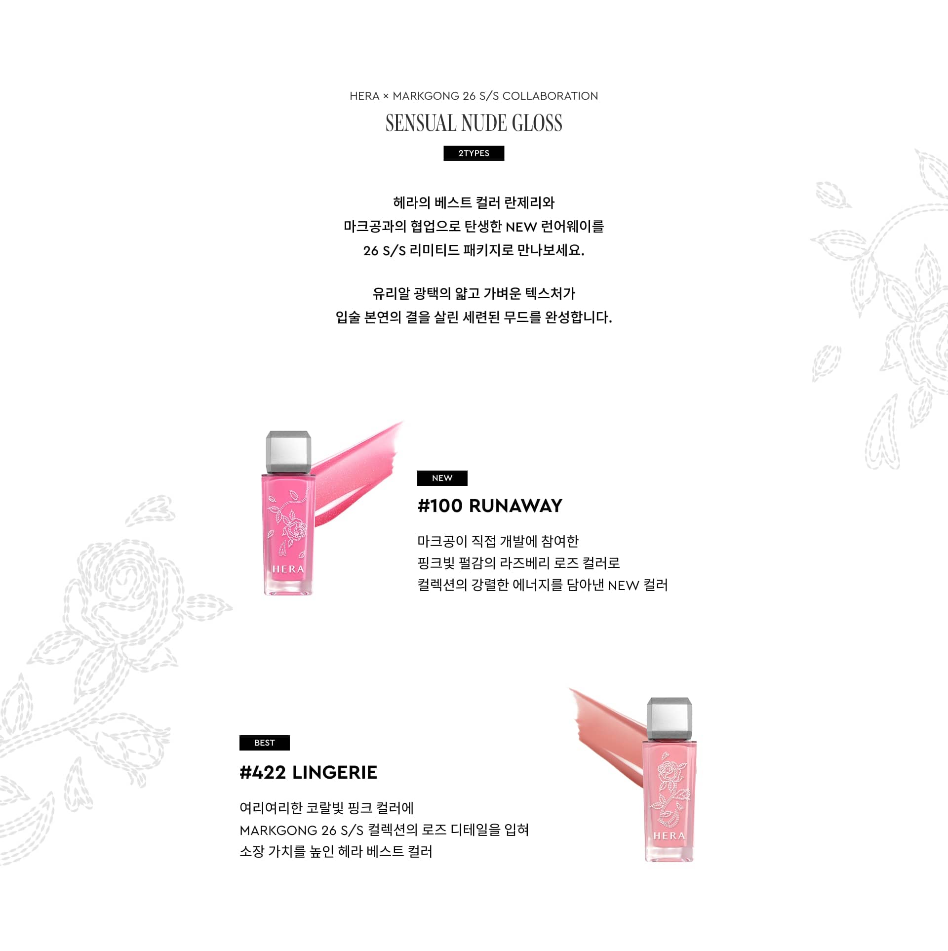 HERA × MARKGONG 26 S/S COLLABORATION SENSUAL NUDE GLOSS 2COLORS. 헤라의 베스트 컬러 란제리와 마크공과의 협업으로 탄생한 NEW 런어웨이를 26 S/S 리미티드 패키지로 만나보세요. 유리알 광택의 얇고 가벼운 텍스처가 입술 본연의 결을 살린 세련된 무드를 완성합니다. NEW #100 RUNAWAY 마크공이 직접 개발에 참여한 핑크빛 펄감의 라즈베리 로즈 컬러로 컬렉션의 강렬한 에너지를 담아낸 NEW 컬러. BEST #422 LINGERIE 여리여리한 코랄빛 핑크 컬러에 MARKGONG 26 S/S 컬렉션의 로즈 디테일을 입혀 소장 가치를 높인 헤라 베스트 컬러
