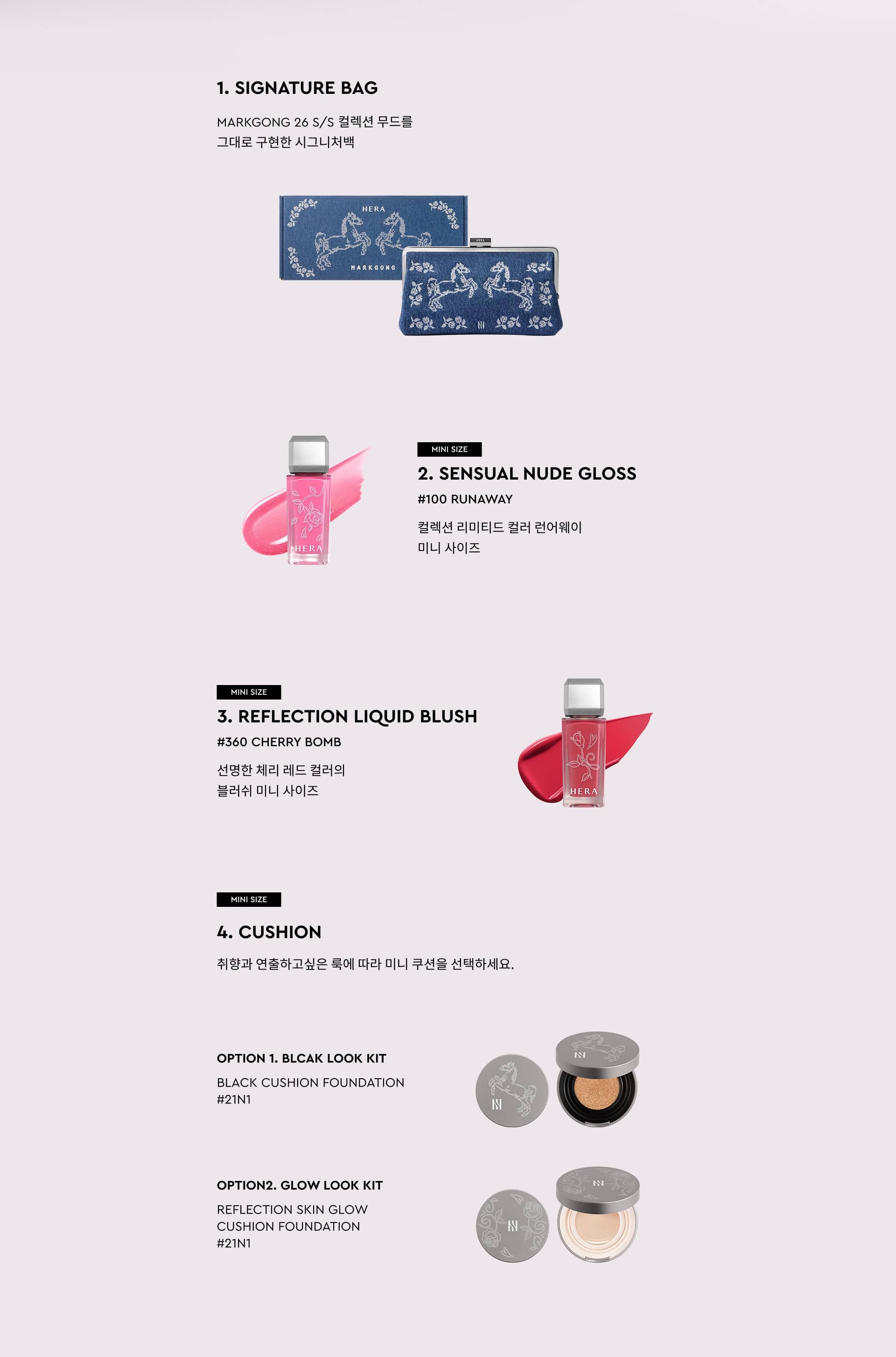 SIGNATURE BAG. MARKGONG 26 S/S 컬렉션 무드를 그대로 구현한 시그니처백. MINI SIZE 2. SENSUAL NUDE GLOSS #100 RUNAWAY 컬렉션 리미티드 컬러 런어웨이 미니 사이즈. MINI SIZE 3. REFLECTION LIQUID BLUSH #360 CHERRY BOMB 선명한 체리 레드 컬러의 블러쉬 미니 사이즈. MINI SIZE 4. CUSHION 취향과 연출하고 싶은 룩에 따라 미니 쿠션을 선택하세요. OPTION 1. BLACK LOOK KIT BLACK CUSHION FOUNDATION #21N1. OPTION 2. GLOW LOOK KIT REFLECTION SKIN GLOW CUSHION FOUNDATION #21N1