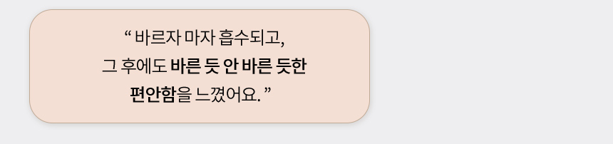 바르자 마자 흡수되고, 그 후에도 바른 듯 안 바른 듯한 편안함을 느꼈어요.