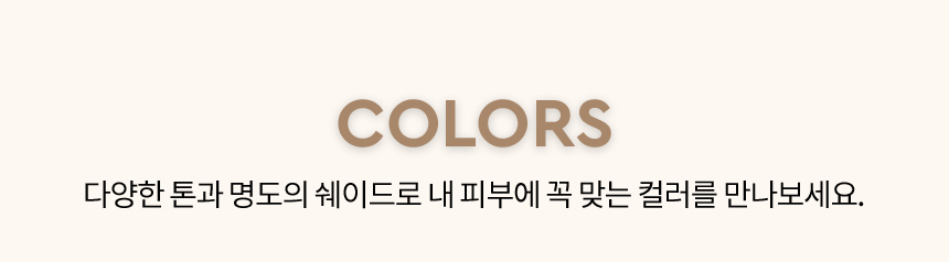 COLORS 다양한 톤과 명도의 쉐이드로 내 피부에 꼭 맞는 컬러를 만나보세요.